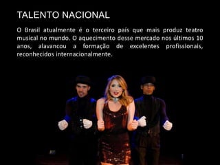 TALENTO NACIONAL
O Brasil atualmente é o terceiro país que mais produz teatro
musical no mundo. O aquecimento desse mercado nos últimos 10
anos, alavancou a formação de excelentes profissionais,
reconhecidos internacionalmente.
 