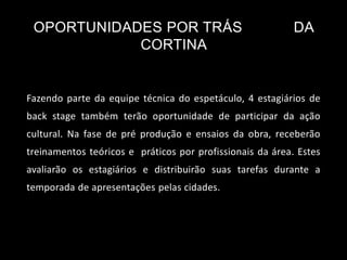 OPORTUNIDADES POR TRÁS DA
CORTINA
Fazendo parte da equipe técnica do espetáculo, 4 estagiários de
back stage também terão oportunidade de participar da ação
cultural. Na fase de pré produção e ensaios da obra, receberão
treinamentos teóricos e práticos por profissionais da área. Estes
avaliarão os estagiários e distribuirão suas tarefas durante a
temporada de apresentações pelas cidades.
 