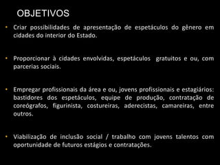 • Criar possibilidades de apresentação de espetáculos do gênero em
cidades do interior do Estado.
• Proporcionar à cidades envolvidas, espetáculos gratuitos e ou, com
parcerias sociais.
• Empregar profissionais da área e ou, jovens profissionais e estagiários:
bastidores dos espetáculos, equipe de produção, contratação de
coreógrafos, figurinista, costureiras, aderecistas, camareiras, entre
outros.
• Viabilização de inclusão social / trabalho com jovens talentos com
oportunidade de futuros estágios e contratações.
OBJETIVOS
 