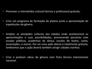 • Promover o intercâmbio cultural técnico e profissional gratuito.
• Criar um programa de formação de plateia junto a apresentação de
espetáculos do gênero.
• Ampliar as atividades culturais das cidades onde acontecerem as
apresentações e suas possibilidades, promovendo parcerias com
escolas públicas, academias de dança, escolas de teatro, canto,
associações, e outros. Por ser uma ação aberta e totalmente gratuita,
lembramos que a ação deverá também atingir cidades vizinhas.
• Criar e produzir obras do gênero com ficha técnica inteiramente
nacional.
 