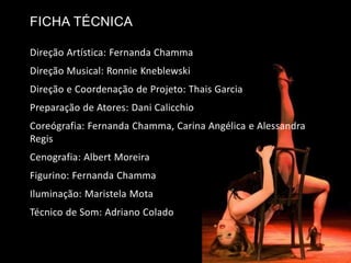Direção Artística: Fernanda Chamma
Direção Musical: Ronnie Kneblewski
Direção e Coordenação de Projeto: Thais Garcia
Preparação de Atores: Dani Calicchio
Coreógrafia: Fernanda Chamma, Carina Angélica e Alessandra
Regis
Cenografia: Albert Moreira
Figurino: Fernanda Chamma
Iluminação: Maristela Mota
Técnico de Som: Adriano Colado
FICHA TÉCNICA
 