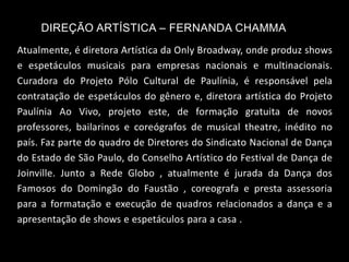 DIREÇÃO ARTÍSTICA – FERNANDA CHAMMA
Atualmente, é diretora Artística da Only Broadway, onde produz shows
e espetáculos musicais para empresas nacionais e multinacionais.
Curadora do Projeto Pólo Cultural de Paulínia, é responsável pela
contratação de espetáculos do gênero e, diretora artística do Projeto
Paulínia Ao Vivo, projeto este, de formação gratuita de novos
professores, bailarinos e coreógrafos de musical theatre, inédito no
país. Faz parte do quadro de Diretores do Sindicato Nacional de Dança
do Estado de São Paulo, do Conselho Artístico do Festival de Dança de
Joinville. Junto a Rede Globo , atualmente é jurada da Dança dos
Famosos do Domingão do Faustão , coreografa e presta assessoria
para a formatação e execução de quadros relacionados a dança e a
apresentação de shows e espetáculos para a casa .
 