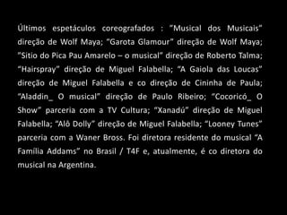 Últimos espetáculos coreografados : ”Musical dos Musicais”
direção de Wolf Maya; “Garota Glamour” direção de Wolf Maya;
”Sitio do Pica Pau Amarelo – o musical” direção de Roberto Talma;
“Hairspray” direção de Miguel Falabella; “A Gaiola das Loucas”
direção de Miguel Falabella e co direção de Cininha de Paula;
“Aladdin_ O musical” direção de Paulo Ribeiro; “Cocoricó_ O
Show” parceria com a TV Cultura; “Xanadú” direção de Miguel
Falabella; “Alô Dolly” direção de Miguel Falabella; “Looney Tunes”
parceria com a Waner Bross. Foi diretora residente do musical “A
Família Addams” no Brasil / T4F e, atualmente, é co diretora do
musical na Argentina.
 
