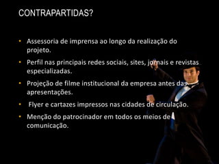 • Assessoria de imprensa ao longo da realização do
projeto.
• Perfil nas principais redes sociais, sites, jornais e revistas
especializadas.
• Projeção de filme institucional da empresa antes das
apresentações.
• Flyer e cartazes impressos nas cidades de circulação.
• Menção do patrocinador em todos os meios de
comunicação.
CONTRAPARTIDAS?
 