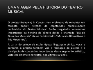 UMA VIAGEM PELA HISTÓRIA DO TEATRO
MUSICAL
O projeto Broadway in Concert tem o objetivo de remontar em
formato pocket, trechos de espetáculos mundialmente
conhecidos do Teatro Musical. Serão resgatados momentos
importantes da história do gênero desde a chamada “Era de
Ouro dos Musicais” até os considerados “Musicais Alternativos e
Pós Modernos”.
A partir do estudo de estilo, época, linguagem cênica, vocal e
corporal, o projeto também visa a formação de plateia e a
divulgação de conteúdos importantes desse segmento artístico,
vistos no cinema e no teatro, nos últimos 50 anos.
 