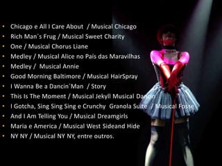 • Chicago e All I Care About / Musical Chicago
• Rich Man´s Frug / Musical Sweet Charity
• One / Musical Chorus Liane
• Medley / Musical Alice no País das Maravilhas
• Medley / Musical Annie
• Good Morning Baltimore / Musical HairSpray
• I Wanna Be a Dancin´Man / Story
• This Is The Moment / Musical Jekyll Musical Dancin
• I Gotcha, Sing Sing Sing e Crunchy Granola Suite / Musical Fosse
• And I Am Telling You / Musical Dreamgirls
• Maria e America / Musical West Sideand Hide
• NY NY / Musical NY NY, entre outros.
 