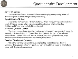 Questionnaire Development
Survey Objectives
     To discover the factors that most influence the buying and spending habits of
Broadway-goers in either a negative or positive way.
Data Collection Method
     Most of the surveys were self-administered. A few surveys were administered via
email. Potential survey-takers were screened to determine whether they had
children, and if not, were excluded from the study.
Individual Question Content
     To remain unbiased and objective, various attitude questions were asked, using the
semantic differential method. This method demonstrated the level of attention of
survey-takers. Various, nominal, ordinal, interval, and ratio questions were asked.
Ratio questions were asked to limit the inability to respond.
Question Wording and Sequence
     Objective wording was used to avoiding leading respondents to a desired
response. The sequence of survey questions were ordered from broad to detailed and
ended with demographic questions.



                                                                                     19
 