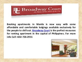Booking apartments in Manila is now easy with some 
affordable and comfortable lodgings available exclusively for 
the people to chill out. Broadway Court is the perfect resources 
for renting apartment in the capital of Philippines. For more 
info Call +632-726-2931 
 