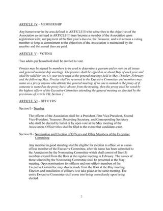 2
ARTICLE IV – MEMBERSHIP
Any homeowner in the area defined in ARTICLE II who subscribes to the objectives of the
Association as outlined in ARTICLE III may become a member of the Association upon
registration with, and payment of the first year’s dues to, the Treasurer, and will remain a voting
member so long as commitment to the objectives of the Association is maintained by the
member and the annual dues are paid.
ARTICLE V – VOTING
Two adults per household shall be entitled to vote.
Proxies may be signed by members to be used to determine a quorum and to vote on all issues
and general membership meetings. The proxies shall be signed in or about May of each year and
shall be valid for one (1) year to be used at the general meetings held in May, October, February
and the following May. Proxies shall be returned to the Executive Committee and members may
name as a proxy anyone who attends the general meeting. If no one is named in the proxy of if
someone is named in the proxy but is absent from the meeting, then the proxy shall be voted by
the highest officer of the Executive Committee attending the general meeting as directed by the
provisions of Article VII, Section 1.
ARTICLE VI – OFFICERS
Section I – Number
The officers of the Association shall be: a President, First Vice-President, Second
Vice-President, Treasurer, Recording Secretary, and Corresponding Secretary
who shall be elected by ballot or by open vote at the May meeting of the
Association. Officer titles shall be filed to the extent that candidates exist.
Section II – Nomination and Election of Officers and Other Members of the Executive
Committee
Any member in good standing shall be eligible for election to office, or as a non-
officer member of the Executive Committee, after his name has been submitted to
the Association by the Nominating Committee which shall consist of five (5)
members elected from the floor at the regular meeting in February. The names of
those selected by the Nominating Committee shall be presented at the May
meeting. Open nominations for officers and non-officer members of the
Executive Committee may also be made from the floor at the May meeting.
Election and installation of officers is to take place at the same meeting. The
entire Executive Committee shall come into being immediately upon being
elected.
 