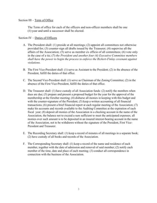 3
Section III – Term of Office
The Term of office for each of the officers and non-officer members shall be one
(1) year and until a successor shall be elected.
Section IV – Duties of Officers
A. The President shall: (1) preside at all meetings; (2) appoint all committees not otherwise
provided for; (3) counter-sign all drafts issued by the Treasurer; (4) supervise all the
affairs of the Association; (5) serve as member ex officio of all committees; (6) vote only
in the case of a tie; (7) the President and another four (4) Executive Committee members
shall have the power to begin the process to enforce the Rickert-Finlay covenant against
violations.
B. The First Vice-President shall: (1) serve as Assistant to the President; (2) in the absence of the
President, fulfill the duties of that office.
C. The Second Vice-President shall: (1) serve as Chairman of the Zoning Committee; (2) in the
absence of the First Vice-President, fulfill the duties of that office.
D. The Treasurer shall: (1) have custody of all Association funds: (2) notify the members when
dues are due; (3) prepare and present a proposed budget for the year for the approval of the
membership at the October meeting; (4) disburse all monies in keeping with this budget and
with the counter-signature of the President; (5) keep a written accounting of all financial
transactions; (6) present a brief financial report at each regular meeting of the Association; (7)
make his accounts and records available to the Auditing Committee at the expiration of each
fiscal year; (8) deposit all monies of the Association in a checking account in the name of the
Association, the balance not to exceed a sum sufficient to meet the anticipated expenses; all
monies over such amount is to be deposited in an insured interest-bearing account in the name
of the Association, not to be withdrawn without the signature of the President, First Vice-
President and Treasurer.
E. The Recording Secretary shall: (1) keep a record of minutes of all meetings in a separate book;
(2) have custody of all books and records of the Association.
F. The Corresponding Secretary shall: (1) keep a record of the name and residence of each
member, together with the date of admission and removal of said member; (2) notify each
member of the time, date and place of each meeting; (3) conduct all correspondence in
connection with the business of the Association.
 