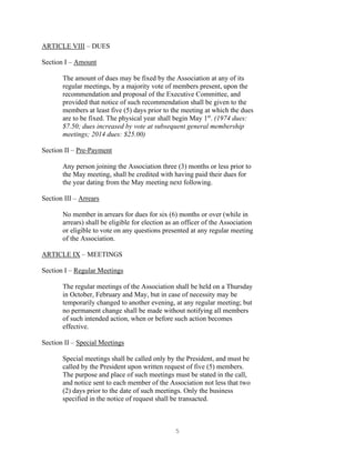 5
ARTICLE VIII – DUES
Section I – Amount
The amount of dues may be fixed by the Association at any of its
regular meetings, by a majority vote of members present, upon the
recommendation and proposal of the Executive Committee, and
provided that notice of such recommendation shall be given to the
members at least five (5) days prior to the meeting at which the dues
are to be fixed. The physical year shall begin May 1st
. (1974 dues:
$7.50; dues increased by vote at subsequent general membership
meetings; 2014 dues: $25.00)
Section II – Pre-Payment
Any person joining the Association three (3) months or less prior to
the May meeting, shall be credited with having paid their dues for
the year dating from the May meeting next following.
Section III – Arrears
No member in arrears for dues for six (6) months or over (while in
arrears) shall be eligible for election as an officer of the Association
or eligible to vote on any questions presented at any regular meeting
of the Association.
ARTICLE IX – MEETINGS
Section I – Regular Meetings
The regular meetings of the Association shall be held on a Thursday
in October, February and May, but in case of necessity may be
temporarily changed to another evening, at any regular meeting; but
no permanent change shall be made without notifying all members
of such intended action, when or before such action becomes
effective.
Section II – Special Meetings
Special meetings shall be called only by the President, and must be
called by the President upon written request of five (5) members.
The purpose and place of such meetings must be stated in the call,
and notice sent to each member of the Association not less that two
(2) days prior to the date of such meetings. Only the business
specified in the notice of request shall be transacted.
 