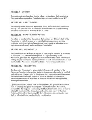 6
ARTICLE X – QUORUM
Ten members in good standing plus the officers in attendance shall constitute a
Quorum at all meetings of the Association, except as provided in Article XIV.
ARTICLE XI – RULES OF ORDER
The meetings and affairs of the Association unless otherwise in this Constitution
and By-Laws specified shall be conducted pursuant to the law of parliamentary
procedure as contained in Robert’s “Rules of Order.”
ARTICLE XII – UNAUTHORIZED ACTION
No officer or member of the Association shall contract any debt on behalf of the
Association or publish or cause to be published in any newspaper, anything
pertaining to the Association of a detrimental nature; or act as a delegate or as a
representative unless duly authorized by the Association.
ARTICLE XIII – AMENDMENTS
The Constitution and By-Laws or any part of same may be amended by a consent
of two-thirds (2/3) vote of members present at a regular meeting of the
Association, provided, that the proposed amendment shall have been submitted in
writing at a previous regular meeting and notice of such amendment mailed to each
member of the Association at least five (5) days previous to action thereon.
ARTICLE XIV – DISSOLUTION
The Executive Committee, by a two-thirds (2/3) vote of all members of the
Executive Committee, after written notice of the meeting to be mailed as certified
mail at least ten (10) days prior to the meeting date, which notice shall incorporate
the resolution to be adopted, may adopt a plan on non-judicial dissolution,
resolution pursuant to the provisions of the applicable statutes and regulations
promulgated thereunder.
Upon adoption of the plan set forth in Paragraph One, the question of dissolution
shall be taken up at a special meeting of the membership of the Association,
convened for that purpose. This meeting shall be held on written notice by mail to
all eligible members of the Association, and shall contain a copy of the plan.
Notice shall be no less than twenty (20) days. At such special meeting, the plan
shall be submitted to the membership for consideration.
 