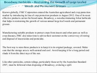 Known globally, FMC Corporation entered the Australian agricultural and crop protection
market by introducing its line of crop protection products in August 2012. One of its most
effective products carries the brand name, Broadway, a non-discriminating foliar herbicide
that helps in restraining the growth of various annual large leaf weeds and permanent
grasses.


Manufacturing suitable products to protect crops from insects and other pests as well as
crop diseases, FMC also takes time to advise their customer on the correct way of storing
and disposal of insecticides and pesticides.


The best way to store these products is to keep it in its original package, covered. Make
sure that the storage area is well-aerated and cool. Avoid keeping it for a long period and
shade it from the direct rays of the sun.


Like other pesticides, certain rulings, particularly those set by the Australian Standard
2507, must be followed when disposing of Broadway, or during a spill.
 