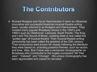Richard Rodgers and Oscar Hammerstein II were an influential,
innovative and successful American musical theatre writing
team, usually referred to as Rodgers and Hammerstein. They
created many popular Broadway shows in the 1940’s and
1950’s such as Oklahoma!, Carousel, South Pacific, The King
and I and The Sound of Music, creating what is now called the
“golden age” of musical theatre. Their musical theatre writing
partnership has been called the greatest of the 20th century.
Their productions were known for closely following the literature
they were based on, including powerful themes, such as racism,
and love. Also, Bob Fosse was a renowned choreographer on
Broadway who contributed to the hugely successful “All That
Jazz”, “Cabaret”, and “Chicago”. His unique choreography has
been appreciated and copied for decades.

 