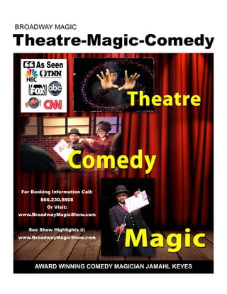 AWARD WINNING COMEDY MAGICIAN JAMAHL KEYES
Theatre-Magic-Comedy
BROADWAY MAGIC
For Booking Information Call:
866.230.9808
Or Visit:
www.BroadwayMagicShow.com
See Show Highlights @:
www.BroadwayMagicShow.com
 