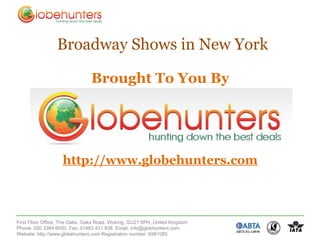 Broadway Shows in New York

                               Brought To You By




                   http://www.globehunters.com



First Floor Office, The Oaks, Oaks Road, Woking, GU21 6PH, United Kingdom
Phone: 020 3384 6000, Fax: 01483 431 938, Email: info@globhunters.com
Website: http://www.globehunters.com Registration number: 6981085
 