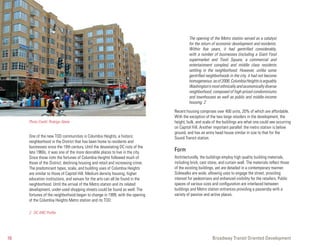 The opening of the Metro station served as a catalyst
                                                                                          for the return of economic development and residents.
                                                                                          Within five years, it had gentrified considerably,
                                                                                          with a number of businesses (including a Giant Food
                                                                                          supermarket and Tivoli Square, a commercial and
                                                                                          entertainment complex) and middle class residents
                                                                                          settling in the neighborhood. However, unlike some
                                                                                          gentrified neighborhoods in the city, it had not become
                                                                                          homogeneous: as of 2006, Columbia Heights is arguably
                                                                                          Washington’s most ethnically and economically diverse
                                                                                          neighborhood, composed of high-priced condominiums
                                                                                          and townhouses as well as public and middle-income
                                                                                          housing. 2

                                                                                 Recent housing comprises over 400 units, 20% of which are affordable.
                                                                                 With the exception of the two large retailers in the development, the
     Photo Credit: Rodrigo Abela                                                 height, bulk, and scale of the buildings are what one could see occurring
                                                                                 on Capitol Hill. Another important parallel: the metro station is below
                                                                                 ground, and has an entry head house similar in size to that for the
     One of the new TOD communities is Columbia Heights, a historic              Sound Transit station.
     neighborhood in the District that has been home to residents and
     businesses since the 19th century. Until the devastating DC riots of the
     late 1960s, it was one of the more desirable places to live in the city.    Form
     Since those riots the fortunes of Columbia Heights followed much of         Architecturally, the buildings employ high quality building materials,
     those of the District; declining housing and retail and increasing crime.   including brick, cast stone, and curtain wall. The materials reflect those
     The predominant types, scale, and building uses of Columbia Heights         of the existing buildings, yet are detailed in a contemporary manner.
     are similar to those of Capitol Hill. Medium density housing, higher        Sidewalks are wide, allowing uses to engage the street, providing
     education institutions, and venues for the arts can all be found in the     interest for pedestrians and enhanced visibility for the retailers. Public
     neighborhood. Until the arrival of the Metro station and its related        spaces of various sizes and configuration are interlaced between
     development, under-used shopping streets could be found as well. The        buildings and Metro station entrances providing a passersby with a
     fortunes of the neighborhood began to change in 1999, with the opening      variety of passive and active places.
     of the Columbia Heights Metro station and its TOD:

     2. DC ANC Profile




10                                                                                                       Broadway Transit Oriented Development
 