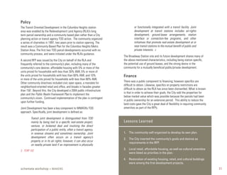 Policy
The Transit Oriented Development in the Columbia Heights station                   or functionally integrated with a transit facility. Joint
area was enabled by the Redevelopment Land Agency (RLA)’s long                     development at transit stations includes air-rights
term parcel ownership and a community based plan rather than a City                development, ground-lease arrangements, station
planning action or transit agency TOD action. The community organized              interface or connection-fee programs, and other
a series of charrettes in 1997, two years prior to station opening. The            initiatives that promote real-estate development at or
result was a Community Based Plan for the Columbia Heights Metro                   near transit stations to the mutual benefit of public and
Station Area. The first two TOD parcel developments occurred with no               private interests. 3
community process, and were initiated under the RLA’s guidance.
                                                                          The Broadway Station site and its future development shares many of
A second RFP was issued by the City on behalf of the RLA and              the above mentioned characteristics, including being station specific,
frequently referred to the community’s plan, including many of the        the potential use of ground leases, and the strong desire in the
community’s core desires: affordable housing with 5% or more of the       community for a mutually beneficial public/private development.
units priced for households with less than 30% AMI; 5% or more of
the units priced for households with less than 60% AMI; and 10%           Finance
or more of the units priced for households with less than 80% AMI.
                                                                          There was a public component to financing; however specifics are
Other community directives included civic open space, a mandate for
                                                                          difficult to obtain. Likewise, specifics on property restrictions are
neighborhood-oriented retail and office, and breaks in facades greater
                                                                          difficult to obtain as the RLA has since been dismantled. What is known
than 150’. Beyond this, the City developed a 2004 public infrastructure
                                                                          is that in order to achieve their goals, the City sold the properties for
plan and the Public Realm Framework Plan to implement the
                                                                          below market value which was possible because the parcels had been
community’s vision. Continued implementation of the plan is contingent
                                                                          in public ownership for an extensive period. This ability to reduce the
upon further funding.
                                                                          land costs gave the City a great deal of flexibility in requiring community
Joint Development has been a key component to WMATA’s TOD                 amenities as part of the RFPs.
approach. Specifically, joint development is defined as:

         Transit joint development is distinguished from TOD
         mainly by being tied to a specific real-estate project,          Lessons Learned
         venture, or brokered deal and involving the direct
         participation of a public entity, often a transit agency,
         in revenue streams and sometimes ownership. Joint                1. The community self-organized to develop its own plan.
         development often occurs on a transit agency’s
                                                                          2. The City inserted the community’s goals and desires as
         property or in its air rights; however, it can also occur
                                                                             requirements in the RFP.
         on nearby private land if an improvement is physically
3. TCRP 102
                                                                          3. Local retail, affordable housing, as well as cultural amenities
                                                                             were listed as priorities in the plan.

                                                                          4. Restoration of existing housing, retail, and cultural buildings
                                                                             were among the ﬁrst development projects.
schemata workshop + MAKERS                                                                                                                              11
 