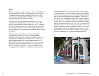Form
     The Streetcar has been a major development tool for the Pearl District,       The latest project, Park Place, is a concrete-framed,13-story building
     with development including both new and substantial renovations of            constructed in 2003. The other surrounding buildings on sites between
     existing commercial structures for art, a full range of housing, and          the two, reflect an increasing level of sophistication and craft, ushered
     commercial uses. The highest density buildings as well as two public          in by the construction of the Streetcar in 1999 and of Jamison Park in
     parks are aligned along the Streetcars’s corridor.                            2001. Tanner Place (2000) and River Stone (1998) condominiums are of
                                                                                   the general scale currently allowed on Broadway according to the land
     Portland’s unique 200 foot-square block size has lead to the vast             use code. Both are 6 story buildings, with secured below-grade parking,
     majority of development projects to occupy one full city block. While         and have successful ground floor retail. River Stone’s design reflects the
     the early new construction within the District (from the mid 1990s) was       industrial heritage of the Pearl District with its staccato windows and
     of modest scale and construction type – 4 to 5 stories or single-family       exposed concrete base. Tanner Square’s design approach is one typical
     row houses of wood-frame construction, buildings of the past decade           of the early, large projects, showing a new design idiom for the Pearl
     have included high rise, high-quality buildings of either steel or concrete   District, breaking away from the industrial typology and relating more to
     construction.                                                                 the current development that is clearly residential in appearance.
     The projects along Jamison Square present an interesting case
     study reflecting the above. The land for Jamison Square was
     donated to Portland as part of its development agreement with Hoyt
     Street Properties with the Streetcar boarding on its east and west
     sides. Development around the Jamison Square, analogous to Cal
     Anderson Park as a communal center, shows how transit and building
     development have evolved together. The first building adjacent to the
     east side of the park is Pearl Court, a 1995 wood framed affordable
     housing project constructed prior to either Streetcar of Jamison Square.




16                                                                                                         Broadway Transit Oriented Development
 