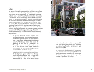 Policy
The success of Portland’s development from the 1970s onward reflects
a commitment to a vision of smart growth polices centered on the
linking of land use and transportation. The Streetcar was championed
by Charlie Hales, a former Portland City Council member, who was also
in charge of land use and transportation policy. The Pearl District line
was the first segment of what is quickly becoming a city wide amenity.
The Pearl District provided an exceptional opportunity for TOD, with
40 acres of undeveloped former Burlington Northern Railroad yards.
The majority of the development rights were controlled by one entity,
Hoyt Street Properties (HSP). In 1997 the city and HSP entered into
a Master Development Agreement based on an investment of public
dollars for infrastructure and transit (the Streetcar). This was essentially
the exchange for HSP to achieve goals of housing, affordability,
cultural venues and density. The key components of the Development
Agreement were:

         1. Housing: Proposed housing densities were
         significantly higher than for anything built previously.
         The developer agreed to increase the minimum density
         from 15 to 87 units per acre when the city commenced
         removal of the Lovejoy Viaduct that crossed the
         abandoned rail yards. Also, on completion of the                      units must be affordable to families earning up to 50%
         Portland Streetcar, minimum densities would increase                  of the area’s median family income (MFI), and 20% of
         to 109 units per acre. Finally, when construction                     the units must be affordable to families earning up to
         commenced on the Pearl District’s first park, density                 80% of the area’s MFI.
         would rise further, to 131 units per acre.                            HSP’s commitment is predicated on the availability of
         In addition to meeting minimum density requirements,                  public financial assistance, recognizing that these units
         the developer also agreed to help meet the city’s                     typically require public subsidies. If HSP does not build
         housing affordability goals. At least 15% of all rental               affordable housing, the city can purchase up to three
         units and 10% of all for-sale units must be 700 square                1⁄2 blocks of property for that purpose.
         feet or smaller. And at least 15% of the total housing




schemata workshop + MAKERS                                                                                                                 17
 