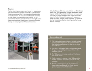 Finance
The Hoyt Street Properties projects were financed in a variety of ways.   In the first five years of the urban renewal district, over $70 million was
A Master Development Agreement between the City and Hoyt Street           spent. Public funds were allocated quickly as the plans were already
Properties outlined each entity’s financing responsibilities (described   in place. Hoyt Street Properties donated 1.5 acres for new parks and
in the policy section). The City’s portion was financed by designating    contributed $121,000 to remove the Lovejoy Viaduct and $700,000
an urban renewal district and tax-increment financing. The City’s         toward the Portland Streetcar. A ten-year property tax abatement
contribution to infrastructure investment included removing the Lovejoy   funded the projects’ affordable housing components. Key partners in
Viaduct, constructing the Portland Streetcar, constructing affordable     the Pearl District Include: City, Hoyt Street Properties, The Housing
housing, and developing Jamison Park and other amenities.                 Authority of Portland




                                                                          Lessons Learned

                                                                          1. TOD projects are complex endeavors relying on multiple
                                                                             partners and funding sources. The private market on its
                                                                             own would not likely replicate the types of TOD taking
                                                                             form in Portland.

                                                                          2. City plans in place help to direct TOD investments, allow
                                                                             for greater predictability, minimize conﬂict, and allow
                                                                             developer to focus.

                                                                          3. The TOD program and design must be right for the site
                                                                             and speciﬁc market.

                                                                          4. Public investment is leverage to push TOD beyond the
                                                                             market. Investment needs to be a “win” for the TOD
                                                                             developer.

                                                                          5. Proactive partnering among the City, neighborhood,
                                                                             transit agency, and developer are critical. Identify
                                                                             partnering opportunities that beneﬁt all.
schemata workshop + MAKERS                                                                                                                              19
 