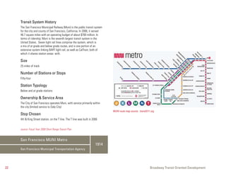 Transit System History
     The San Francisco Municipal Railway (Muni) is the public transit system
     for the city and county of San Francisco, California. In 2006, it served
     46.7 square miles with an operating budget of about $700 million. In
     terms of ridership, Muni is the seventh largest transit system in the
     United States. Seven light rail lines comprise the system, which is
     a mix of at grade and below grade routes, and is one portion of an
     extensive system linking BART light rail, as well as CalTrain, both of
     which it shares station areas with.

     Size
     25 miles of track

     Number of Stations or Stops
     Fifty-four

     Station Typology
     Below and at grade stations

     Ownership & Service Area
     The City of San Francisco operates Muni, with service primarily within
     the city (limited service to Daly City)
                                                                                MUNI route map source: transit511.org
     Stop Chosen
     4th & King Street station, on the T line. The T line was built in 2006


     source: Fiscal Year 2008 Short Range Transit Plan


     San Francisco MUNI Metro
                                                                         1914
     San Francisco Municipal Transportation Agency




22                                                                                                               Broadway Transit Oriented Development
 