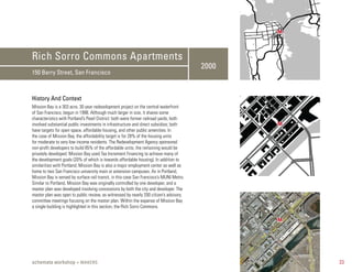 M



Rich Sorro Commons Apartments
                                                                                          2000
150 Berry Street, San Francisco



History And Context
Mission Bay is a 303 acre, 30 year redevelopment project on the central waterfront
of San Francisco, begun in 1998. Although much larger in size, it shares some
characteristics with Portland’s Pearl District: both were former railroad yards, both
involved substantial public investments in infrastructure and direct subsidies; both             M
have targets for open space, affordable housing, and other public amenities. In
the case of Mission Bay, the affordability target is for 28% of the housing units
for moderate to very low income residents. The Redevelopment Agency sponsored
non-profit developers to build 85% of the affordable units, the remaining would be
privately developed. Mission Bay used Tax Increment Financing to achieve many of
the development goals (20% of which is towards affordable housing). In addition to
similarities with Portland, Mission Bay is also a major employment center as well as
home to two San Francisco university main or extension campuses. As in Portland,
Mission Bay is served by surface rail transit, in this case San Francisco’s MUNI Metro.
Similar to Portland, Mission Bay was originally controlled by one developer, and a
master plan was developed involving concessions by both the city and developer. The
master plan was open to public review, as witnessed by nearly 200 citizen’s advisory
committee meetings focusing on the master plan. Within the expanse of Mission Bay
a single building is highlighted in this section, the Rich Sorro Commons.

                                                                                                 M




schemata workshop + MAKERS                                                                           23
 