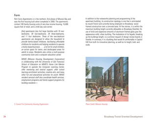 Form
     Rich Sorro Apartments is in the northern, first phase of Mission Bay and   In addition to the noteworthy planning and programming of the
     was the first housing built when completed in 2000. The apartments         apartment building, its construction typology is one that is anticipated
     contain 100 family housing units of very low income housing, 10,000        by sound Transit and currently being employed on Broadway: wood
     square feet of retail, and a child day care center:                        framed construction over a concrete base. At five stories, it is within the
                                                                                maximum building height currently allowable on Broadway (Seattle). Its
              [the] apartments [are for] large families with 16 one-            use of brick and expansive amounts of aluminum framed glass give the
              bedrooms, 39 two-bedrooms, 34 three-bedrooms,                     appearance solid, urban building. The modulation of its façade, breaking
              and 11 four bedrooms. Three of the two-bedroom                    up the buildings length, is a common request of design review boards in
              apartments are designed to allow the household to                 Seattle. In summary, it is a building that would fit comfortably in Capitol
              provide family-based childcare, facilitating affordable           Hill from both its innovative planning, as well as its height, bulk, and
              childcare for residents and helping residents to operate          scale.
              a home-based business . . . . .a tot lot for small children,
              an active space for teens, and landscaped areas for
              adults to enjoy. Residents also utilize a multi-purpose
              community room and a computer education center.

              MHDC [Mission Housing Development Corporation]
              is collaborating with the University of San Francisco
              School of Education on MHDC’s Home Link Mentor
              Program to operate the Computer Learning Center,
              offer mentoring and tutorial support, after school
              learning enrichment activities, creative arts, and many
              other fun and educational activities for youth. MHDC
              resident services staff also coordinate health services,
              employment programs and family support programs for
              building residents. 5




     5 Council For Community Housing Organization                               Photo Credit: Mission Housing




24                                                                                                      Broadway Transit Oriented Development
 