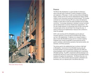 Finance
                                     The Mission Bay development is a good example of combining a
                                     station area plan with a multitude of creative strategies to finance
                                     and implement a TOD project. In order to achieve desired affordability
                                     targets, Catellus and the San Francisco Redevelopment Agency (SFRA)
                                     created a novel inclusionary housing and funding strategy. This strategy
                                     combined tax-increment financing (TIF) and a unique land dedication
                                     strategy to create value for both the master developer and the broader
                                     community. To encourage development, developers received tax breaks
                                     and tax exempt bonds to construct infrastructure improvements. The
                                     City also funded relocation of railroad beds while SF Muni constructed
                                     its newest light rail line, the 3rd Street T-line through the area. A
                                     variety of financing and implementation measures were combined to
                                     create this package.

                                     UCSF is also assisting with the affordability issue by taking an
                                     innovative approach to ensuring staff at the Mission Bay campus
                                     can live in the neighborhood. In addition to its research campus, it
                                     plans to build 160 affordable housing units for its workers targeting
                                     employees with incomes comparable to those earned by security
                                     guards, custodians, administrative assistants, food service workers, lab
                                     assistants, and library assistants.

                                     The primary goal for the neighborhood was to achieve a high level
                                     of affordability. Construction of the affordable housing units will
                                     be shared between non-profit developers selected by the SFRA and
                                     private developers, both in mixed-income buildings and in stand-alone
                                     affordable buildings. The SFRA competitively selected developers and
                                     provided both land and TIF funds to build mixed-use affordable housing
                                     complexes throughout the development. The Mission Bay area is an
                                     enterprise zone, which provides special tax breaks to developers and
                                     businesses, and is an important part of the Mission Bay story.


     Photo Credit: Mission Housing




26                                                          Broadway Transit Oriented Development
 