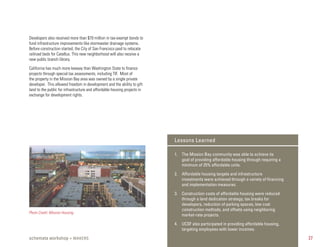 Developers also received more than $70 million in tax-exempt bonds to
fund infrastructure improvements like stormwater drainage systems.
Before construction started, the City of San Francisco paid to relocate
railroad beds for Catellus. This new neighborhood will also receive a
new public branch library.

California has much more leeway than Washington State to finance
projects through special tax assessments, including TIF. Most of
the property in the Mission Bay area was owned by a single private
developer. This allowed freedom in development and the ability to gift
land to the public for infrastructure and affordable housing projects in
exchange for development rights.




                                                                           Lessons Learned

                                                                           1. The Mission Bay community was able to achieve its
                                                                              goal of providing affordable housing through requiring a
                                                                              minimum of 25% affordable units.

                                                                           2. Affordable housing targets and infrastructure
                                                                              investments were achieved through a variety of ﬁnancing
                                                                              and implementation measures.

                                                                           3. Construction costs of affordable housing were reduced
                                                                              through a land dedication strategy, tax breaks for
                                                                              developers, reduction of parking spaces, low cost
                                                                              construction methods, and offsets using neighboring
Photo Credit: Mission Housing
                                                                              market-rate projects.

                                                                           4. UCSF also participated in providing affordable housing,
                                                                              targeting employees with lower incomes.

schemata workshop + MAKERS                                                                                                               27
 