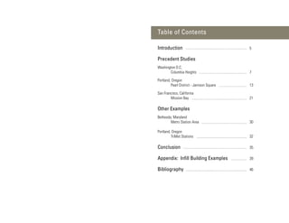 Table of Contents

Introduction                               5

Precedent Studies
Washington D.C.
       Columbia Heights                    7

Portland, Oregon
         Pearl District - Jamison Square   13

San Francisco, California
        Mission Bay                        21

Other Examples
Bethesda, Maryland
        Metro Station Area                 30

Portland, Oregon
         TriMet Stations                   32

Conclusion                                 35

Appendix: Inﬁll Building Examples          39

Bibliography                               46
 