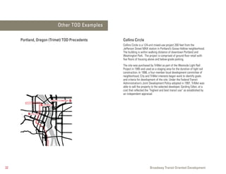 Other TOD Examples

     Portland, Oregon (Trimet) TOD Precedents         Collins Circle
                                                      Collins Circle is a 124-unit mixed-use project 200 feet from the
                                                      Jefferson Street MAX station in Portland’s Goose Hollow neighborhood.
                                                      The building is within walking distance of downtown Portland and
                                                      Washington Park. The project is comprised of ground floor retail with
                                                      five floors of housing above and below-grade parking.
                                                      The site was purchased by TriMet as part of the Westside Light Rail
                                                      Project in 1995 and used as a staging area for the duration of light rail
                                                      construction. In 1996, a four member local development committee of
                                                      neighborhood, City and TriMet interests began work to identify goals
                                                      and criteria for development of the site. Under the Federal Transit
                                                      Administration’s Joint Development Policy adopted in 1997, TriMet was
                                                      able to sell the property to the selected developer, Gerding Edlen, at a
                                                      cost that reflected the “highest and best transit use” as established by
                                                      an independent appraisal.

                            CENTER COMMONS S
                     S JOHNSON

         S COLLINS




32                                                                            Broadway Transit Oriented Development
 