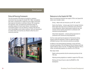 Conclusion

     Policy & Planning Framework                                              Relevance to the Capitol Hill TOD
     The most successful TOD projects are guided by a regulatory              Much of the planning framework that supports TOD for the Capitol Hill
     environment that encourages the desired TOD. Often, municipalities       station area is already in place:
     also invest in infrastructure to support the vision. Many communities
     have organized themselves to positively influence TOD, recognizing           Zoning – allows multi-use structures up to 40’, 65’, and 105’
     the importance, value, and opportunity presented by large site               Station Area Overlay – removes upper level lot coverage limitation,
     assemblies adjacent to future transit stations. Communities and              allows higher floor-area-ratios (in combination with commercial
     municipalities appear to be most effective in shaping TOD when the           zoning designation), allows single purpose residential uses, and
     vision acknowledges current market conditions, vision and requirements       removes minimum parking requirement (in combination with
     are clearly stated, and incentives are offered to offset the cost of         commercial zoning designation)
     community amenities.
                                                                                  Urban Center designation – removes parking requirement (in
                                                                                  combination with commercial zoning designation)

                                                                              The City is also examining the expansion of the Incentive Zoning
                                                                              Program outside the downtown to allow for additional height if
                                                                              affordable housing or other community amenities are provided.

                                                                              In addition to the existing planning framework, current and future
                                                                              municipal investments in the Cal Anderson Park and Streetcar will help
                                                                              support ambitious TOD on the sites. The Nagle Place Extension offers a
                                                                              unique, and potentially signature civic amenity to the TOD sites.

                                                                              Next steps include:

                                                                                  Clearly outlining amenities that the community prioritizes for the
                                                                                  TOD sites

                                                                                  Adjusting existing regulations as needed to support the TOD vision

                                                                                  Working with Sound Transit to tailor the RFQ/RFP for TOD
                                                                                  development




36                                                                                                   Broadway Transit Oriented Development
 