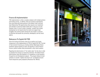 Finance & Implementation
TOD implementation is often a complex endeavor with multiple partners
and funding sources. In addition, there are numerous requirements
that come along with these partners at the federal, state, and local
level. Maximizing TOD opportunities often requires civic investment
and subsidies to push the market further than it may go on its own.
However, there is a limit to what is feasible—projects that include
development too far beyond what the market can support have
struggled. One common theme among the case studies is inclusion
of amenities that benefit the community, developer(s), and the transit
agency.


Relevance To Capitol Hill TOD
Given the funding environment, there are no perfect out-of-state
comparisons to the implementation of TOD on Capitol Hill TOD. The lack
of Tax Increment Financing as a funding method, Washington State’s
prohibition against lending of credit, and specifics in Sound Transit’s
mission, present hurdles rarely encountered in other transit systems.

Regarding the determination of “fair market value” for the sites in order
to subsidize the inclusion of community amenities. The Federal Transit
Administration does offer flexibility in its regulations on land valuation
through the Joint Development program. This program allows for land
valuation to consider “highest and transit use” as adopted by Sound
Transit (disposition policy adopted by Resolution No. R99-35).




schemata workshop + MAKERS                                                   37
 
