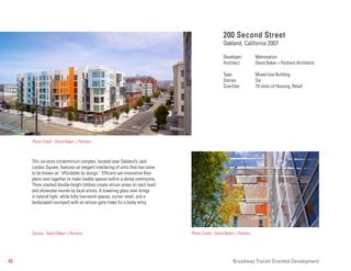 200 Second Street
                                                                                                Oakland, California 2007

                                                                                                Developer:          Metrovation
                                                                                                Architect:          David Baker + Partners Architects

                                                                                                Type:               Mixed-Use Building
                                                                                                Stories:            Six
                                                                                                Size/Use:           74 Units of Housing, Retail




     Photo Credit: David Baker + Partners



     This six-story condominium complex, located near Oakland’s Jack
     London Square, features an elegant interlacing of units that has come
     to be known as “affordable by design.” Efficient-yet-innovative floor
     plans nest together to make livable spaces within a dense community.
     Three stacked double-height lobbies create atrium areas on each level
     and showcase murals by local artists. A towering glass stair brings
     in natural light, while lofty live+work spaces, corner retail, and a
     landscaped courtyard with an artisan gate make for a lively entry.




     Source: David Baker + Partners                                          Photo Credit: David Baker + Partners




40                                                                                                    Broadway Transit Oriented Development
 