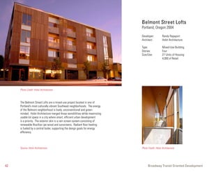 Belmont Street Lofts
                                                                              Portland, Oregon 2004

                                                                              Developer:          Randy Rapaport
                                                                              Architect:          Holst Architecture

                                                                              Type:               Mixed-Use Building
                                                                              Stories:            Four
                                                                              Size/Use:           27 Units of Housing
                                                                                                  4,000 sf Retail




     Photo Credit: Holst Architecture



     The Belmont Street Lofts are a mixed-use project located in one of
     Portland’s most culturally vibrant Southeast neighborhoods. The energy
     of the Belmont neighborhood is lively, unconventional and green-
     minded. Holst Architecture merged those sensibilities while maximizing
     usable lot space in a city where smart, efficient urban development
     is a priority. The exterior skin is a rain screen system consisting of
     renewable Brazilian ipe wood and sunscreens. Radiant floor heating
     is fueled by a central boiler, supporting the design goals for energy
     efficiency.




     Source: Holst Architecture                                               Photo Credit: Holst Architecture




42                                                                                  Broadway Transit Oriented Development
 