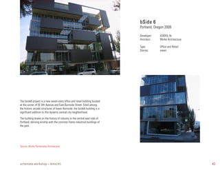 bSide 6
                                                                             Portland, Oregon 2009

                                                                             Developer:   bSIDE6, llc
                                                                             Architect:   Works Architecture

                                                                             Type:        Office and Retail
                                                                             Stories:     seven




The bside6 project is a new seven-story office and retail building located
at the corner of SE 6th Avenue and East Burnside Street. Sited among
the historic arcade structures of lower Burnside, the bside6 building is a
significant addition to this dynamic central city neighborhood.

The building draws on the history of industry in the central east side of
Portland, deriving kinship with the concrete frame industrial buildings of
the past.




Source: Works Partnership Architecture




schemata workshop + MAKERS                                                                                     43
 