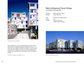 Metro Hollywood Transit Village
                                                                              Los Angeles, California 2002

                                                                              Developer:         McCormack Baron Salazar
                                                                              Architect:         Kanner Architects

                                                                              Type:              Mixed-Use Affordable Building
                                                                              Stories:           Five
                                                                              Size/Use:          60 Units of Housing
                                                                                                 10,000 sf Retail, Childcare




     Photo Credit: Kanner Architects



     Metro Hollywood is a mixed-use development built above an MTA
     subway station at Hollywood Boulevard and Western Avenue. It is a
     mixed-use transit village that enables its residents to commute easily
     around the city on subway trains and buses. Metro Hollywood was
     designed to be a prototype with environmental, social and aesthetic
     benefits. 7

     7 Michael J. Crosbie, Living Together, p. 10                             Photo Credit: Kanner Architects




44                                                                                                     Broadway Transit Oriented Development
 