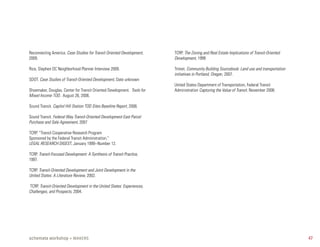 Reconnecting America. Case Studies for Transit Oriented Development,     TCRP. The Zoning and Real Estate Implications of Transit-Oriented
2009.                                                                    Development, 1999

Rice, Stephen DC Neighborhood Planner Interview 2009.                    Trimet. Community Building Sourcebook: Land use and transportation
                                                                         initiatives in Portland, Oregon, 2007.
SDOT. Case Studies of Transit-Oriented Development, Date unknown
                                                                         United States Department of Transportation, Federal Transit
Shoemaker, Douglas, Center for Transit Oriented Development. Tools for   Administration Capturing the Value of Transit. November 2008.
Mixed Income TOD. August 26, 2006.

Sound Transit. Capitol Hill Station TOD Sites Baseline Report, 2008.

Sound Transit. Federal Way Transit-Oriented Development East Parcel
Purchase and Sale Agreement, 2007

TCRP. “Transit Cooperative Research Program
Sponsored by the Federal Transit Administration,”
LEGAL RESEARCH DIGEST, January 1999--Number 12.

TCRP. Transit-Focused Development: A Synthesis of Transit Practice,
1997.

TCRP. Transit-Oriented Development and Joint Development in the
United States: A Literature Review, 2002.

TCRP. Transit-Oriented Development in the United States: Experiences,
Challenges, and Prospects, 2004.




schemata workshop + MAKERS                                                                                                                    47
 