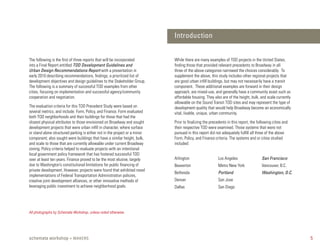 Introduction


The following is the first of three reports that will be incorporated       While there are many examples of TOD projects in the United States,
into a Final Report entitled TOD Development Guidelines and                 finding those that provided relevant precedents to Broadway in all
Urban Design Recommendations Report with a presentation in                  three of the above categories narrowed the choices considerably. To
early 2010 describing recommendations, findings, a prioritized list of      supplement the above, this study includes other regional projects that
development objectives and design guidelines to the Stakeholder Group.      are good urban infill buildings, but may not necessarily have a transit
The following is a summary of successful TOD examples from other            component. These additional examples are forward in their design
cities, focusing on implementation and successful agency/community          approach, are mixed-use, and generally have a community asset such as
cooperation and negotiation.                                                affordable housing. They also are of the height, bulk, and scale currently
                                                                            allowable on the Sound Transit TOD sites and may represent the type of
The evaluation criteria for this TOD Precedent Study were based on          development quality that would help Broadway become an economically
several metrics, and include: Form, Policy, and Finance. Form evaluated     vital, livable, unique, urban community.
both TOD neighborhoods and their buildings for those that had the
closest physical attributes to those envisioned on Broadway and sought      Prior to finalizing the precedents in this report, the following cities and
development projects that were urban infill in character, where surface     their respective TOD were examined. Those systems that were not
or stand alone structured parking is either not in the project or a minor   pursued in this report did not adequately fulfill all three of the above
component; also sought were buildings that have a similar height, bulk,     Form, Policy, and Finance criteria. The systems and or cities studied
and scale to those that are currently allowable under current Broadway      included:
zoning. Policy criteria helped to evaluate projects with an intentional
local government policy framework that has fostered successful TOD
over at least ten years. Finance proved to be the most elusive, largely     Arlington                   Los Angeles                  San Francisco
due to Washington’s constitutional limitations for public financing of      Beaverton                   Metro New York               Vancouver, B.C.
private development. However, projects were found that exhibited novel
                                                                            Bethesda                    Portland                     Washington, D.C.
implementations of Federal Transportation Administration policies,
creative joint development alliances, or other innovative methods of        Denver                      San Jose
leveraging public investment to achieve neighborhood goals.                 Dallas                      San Diego




All photographs by Schemata Workshop, unless noted otherwise.




schemata workshop + MAKERS                                                                                                                                5
 