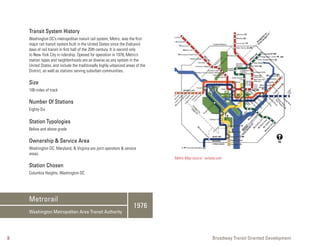 Transit System History
    Washington DC’s metropolitan transit rail system, Metro, was the first
    major rail transit system built in the United States since the (halcyon)
    days of rail transit in first half of the 20th century. It is second only
    to New York City in ridership. Opened for operation in 1976, Metro’s
    station types and neighborhoods are as diverse as any system in the
    United States, and include the traditionally highly urbanized areas of the
    District, as well as stations serving suburban communities.

    Size
    106 miles of track

    Number Of Stations
    Eighty-Six

    Station Typologies
    Below and above grade

    Ownership & Service Area
    Washington DC, Maryland, & Virginia are joint operators & service
    areas.
                                                                                 Metro Map source: wmata.com
    Station Chosen
    Columbia Heights, Washington DC




    Metrorail
                                                                      1976
    Washington Metropolitan Area Transit Authority




8                                                                                                     Broadway Transit Oriented Development
 