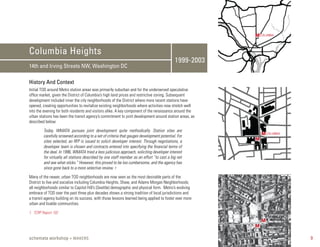 M COLUMBIA


Columbia Heights
                                                                                            1999-2003
14th and Irving Streets NW, Washington DC

History And Context
Initial TOD around Metro station areas was primarily suburban and for the underserved speculative
office market, given the District of Columbia’s high land prices and restrictive zoning. Subsequent
development included inner the city neighborhoods of the District where more recent stations have
opened, creating opportunities to revitalize existing neighborhoods where activities now stretch well
into the evening for both residents and visitors alike. A key component of the renaissance around the
urban stations has been the transit agency’s commitment to joint development around station areas, as
described below:

         Today, WMATA pursues joint development quite methodically. Station sites are
         carefully screened according to a set of criteria that gauges development potential. For            M COLUMBIA
         sites selected, an RFP is issued to solicit developer interest. Through negotiations, a         M
         developer team is chosen and contracts entered into specifying the financial terms of
         the deal. In 1996, WMATA tried a less judicious approach, soliciting developer interest
         for virtually all stations described by one staff member as an effort “to cast a big net
         and see what sticks.” However, this proved to be too cumbersome, and the agency has
         since gone back to a more selective review. 1

Many of the newer, urban TOD neighborhoods are now seen as the most desirable parts of the
District to live and socialize including Columbia Heights, Shaw, and Adams Morgan Neighborhoods;
all neighborhoods similar to Capitol Hill’s (Seattle) demographic and physical form. Metro’s evolving
embrace of TOD over the past three plus decades shows a strong tradition of local jurisdictions and
a transit agency building on its success, with those lessons learned being applied to foster ever more
urban and livable communities.

1. TCRP Report 102

                                                                                                             M
                                                                                                         M

schemata workshop + MAKERS                                                                                                9
 