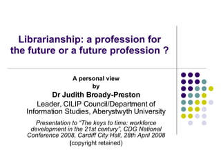Librarianship: a profession for the future or a future profession ?  A personal view by Dr Judith Broady-Preston Leader, CILIP Council/Department of Information Studies, Aberystwyth University Presentation to “ The keys to time: workforce development in the 21st century”, CDG National Conference 2008, Cardiff City Hall, 28th April 2008 ( copyright retained) 