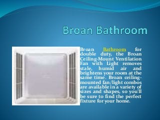 Broan Bathroom for
double duty, the Broan
Ceiling-Mount Ventilation
Fan with Light removes
stale, humid air and
brightens your room at the
same time. Broan ceiling-
mounted fan/light combos
are available in a variety of
sizes and shapes, so you'll
be sure to find the perfect
fixture for your home.
 