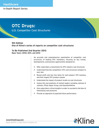 Healthcare
In-Depth Report Series




          OTC Drugs:
          U.S. Competitor Cost Structures



          9th Edition
          One of Kline's series of reports on competitor cost structures

          To Be Published 2nd Quarter 2013
          Base Years: 2010, 2011, and 2012

                                         An accurate and comprehensive examination of competitor cost
                                         structures of leading OTC marketers, focusing on key trends,
                                         developments, and business opportunities designed to:


                                             Offer subscribers a benchmark for OTC industry cost structures
                                             Understand how key competitors’ OTC cost structures compare to
                                             your own
                                             Reveal profit and loss line items for each players’ OTC business
                                             and their largest OTC product classes
                                             Understand the impact of product recalls on cost structures
                                             Assess the cost positions of market leaders including Johnson &
                                             Johnson, Pfizer, Bayer Group, and GlaxoSmithKline
                                             Give subscribers critical insights in order to succeed in the face of
                                             intensifying cost pressures
                                             Provide an appraisal of expected future performance




  www.KlineGroup.com
  Report #Y617C | © 2012 Kline & Company, Inc.
 