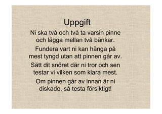 Uppgift
Ni ska två och två ta varsin pinne
och lägga mellan två bänkar.
Fundera vart ni kan hänga på
mest tyngd utan att pinnen går av.
Sätt dit snöret där ni tror och sen
testar vi vilken som klara mest.
Om pinnen går av innan är ni
diskade, så testa försiktigt!

 