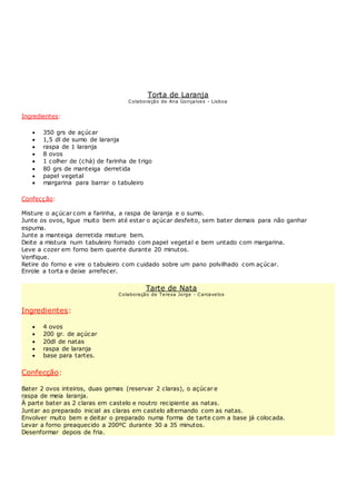 Torta de Laranja
Colaboração de Ana Gonçalves - Lisboa
Ingredientes:
 350 grs de açúcar
 1,5 dl de sumo de laranja
 raspa de 1 laranja
 8 ovos
 1 colher de (chá) de farinha de trigo
 80 grs de manteiga derretida
 papel vegetal
 margarina para barrar o tabuleiro
Confecção:
Misture o açúcar com a farinha, a raspa de laranja e o sumo.
Junte os ovos, ligue muito bem até estar o açúcar desfeito, sem bater demais para não ganhar
espuma.
Junte a manteiga derretida misture bem.
Deite a mistura num tabuleiro forrado com papel vegetal e bem untado com margarina.
Leve a cozer em forno bem quente durante 20 minutos.
Verifique.
Retire do forno e vire o tabuleiro com cuidado sobre um pano polvilhado com açúcar.
Enrole a torta e deixe arrefecer.
Tarte de Nata
Colaboração de Teresa Jorge - Carcavelos
Ingredientes:
 4 ovos
 200 gr. de açúcar
 20dl de natas
 raspa de laranja
 base para tartes.
Confecção:
Bater 2 ovos inteiros, duas gemas (reservar 2 claras), o açúcar e
raspa de meia laranja.
À parte bater as 2 claras em castelo e noutro recipiente as natas.
Juntar ao preparado inicial as claras em castelo alternando com as natas.
Envolver muito bem e deitar o preparado numa forma de tarte com a base já colocada.
Levar a forno preaquecido a 200ºC durante 30 a 35 minutos.
Desenformar depois de fria.
 