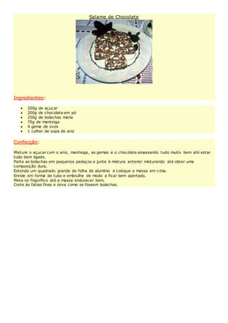 Salame de Chocolate
Ingredientes:
 250g de açucar
 200g de chocolate em pó
 250g de bolachas maria
 75g de manteiga
 4 gema de ovos
 1 colher de sopa de aniz
Confecção:
Misture o açucar com o aniz, manteiga, as gemas e o chocolate amassando tudo muito bem até estar
tudo bem ligado.
Parta as bolachas em pequenos pedaços e junte à mistura anterior misturando até obter uma
composição dura.
Estenda um quadrado grande de folha de alumínio e coloque a massa em cima.
Enrole em forma de tubo e embrulhe de modo a ficar bem apertado.
Meta no frigorifico até a massa endurecer bem.
Corte às fatias finas e sirva como se fossem bolachas.
 