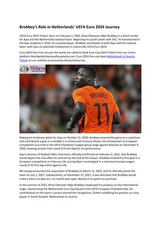 Brobbey's Role in Netherlands' UEFA Euro 2024 Journey
UEFA Euro 2024 Tickets: Born on February 1, 2002, Brian Ebenezer Adjei Brobbey is a Dutch striker
for Ajax and the Netherlands national team. Beginning his youth career with AFC, he transitioned to
the Ajax academy in 2010. As a pivotal player, Brobbey contributes to both Ajax and the national
team, with eyes on potential involvement in events like UEFA Euro 2024.
Euro 2024 fans from all over the world are called to book Euro Cup 2024 Tickets from our online
platform Worldwideticketsandhospitality.com. Euro 2024 fans can book Netherlands Vs Austria
Tickets on our website at exclusively discounted prices.
Making his Eredivisie debut for Ajax on October 31, 2020, Brobbey entered the game as a substitute
and contributed a goal in a notable 5–2 victory over Fortuna Sittard. His introduction to European
competition occurred in the UEFA Champions League group stage against Atalanta on December 9,
2020, drawing acclaim from coach Erik ten Hag for his performance.
Ajax's director of football, Marc Overmars, officially confirmed on February 3, 2021, that Brobbey
would depart the club after his contract by the end of the season. Brobbey marked his first goal in a
European competition on February 18, scoring Ajax's second goal in a victorious Europa League
round of 32 first-leg match against Lille.
RB Leipzig announced the acquisition of Brobbey on March 12, 2021, and he officially joined the
team on July 1, 2021. Subsequently, on December 27, 2021, it was disclosed that Brobbey would
make a return to Ajax on a six-month loan spell, devoid of an option to purchase.
In the summer of 2022, Brian Ebenezer Adjei Brobbey showcased his prowess on the international
stage, representing the Netherlands Euro Cup Squad in the UEFA European Championship. His
contributions to the team's success earned him recognition, further solidifying his position as a key
player in Dutch football, Netherlands Vs Austria.
 
