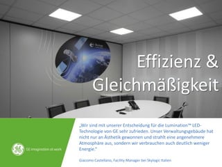 „Wir sind mit unserer Entscheidung für die Lumination™ LED-
Technologie von GE sehr zufrieden. Unser Verwaltungsgebäude hat
nicht nur an Ästhetik gewonnen und strahlt eine angenehmere
Atmosphäre aus, sondern wir verbrauchen auch deutlich weniger
Energie.“
Giacomo Castellano, Facility Manager bei Skylogic Italien
Effizienz &
Gleichmäßigkeit
 